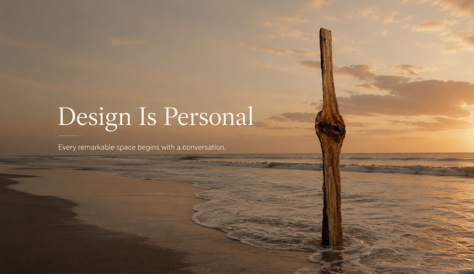 Design Is Personal. Every remarkable space begins with a conversation. A solitary driftwood sculpture standing in the shallow surf of a beach at golden hour.